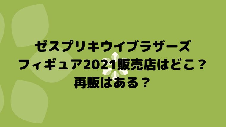 ゼスプリキウイブラザーズフィギュア21販売店はどこ 再販はある 真面目ママのあれこれブログ